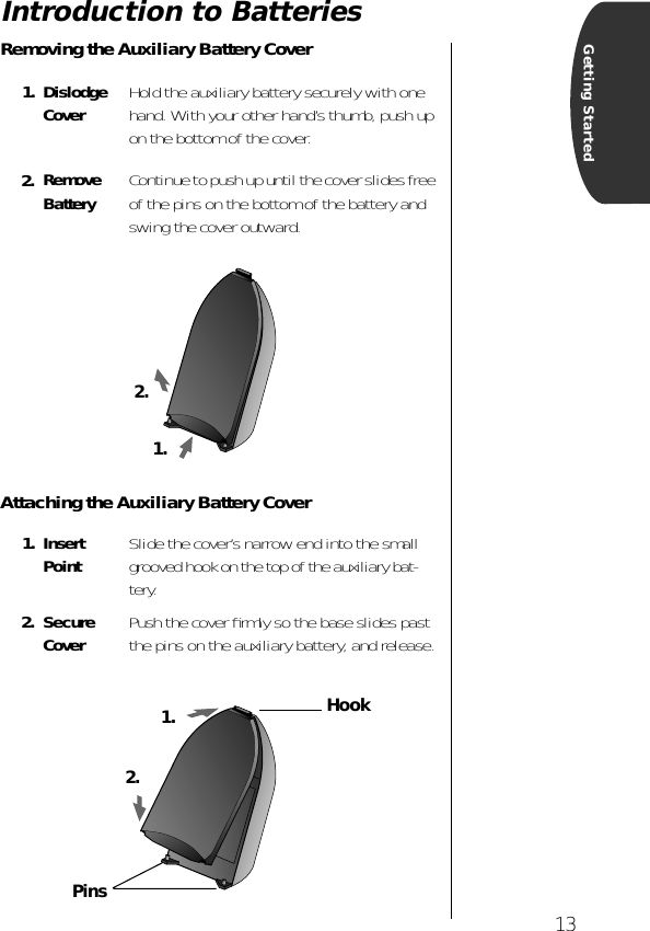  13 Getting Started Introduction to Batteries Removing the Auxiliary Battery CoverAttaching the Auxiliary Battery Cover1. Dislodge Cover Hold the auxiliary battery securely with one hand. With your other hand’s thumb, push up on the bottom of the cover. 2. Remove Battery Continue to push up until the cover slides free of the pins on the bottom of the battery and swing the cover outward. 1. Insert Point Slide the cover’s narrow end into the small grooved hook on the top of the auxiliary bat-tery. 2. Secure Cover Push the cover ﬁrmly so the base slides past the pins on the auxiliary battery, and release.1.2.1.2.HookPins