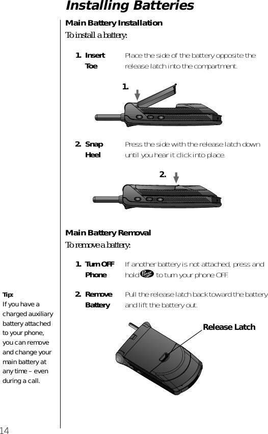  14 Installing Batteries  Main Battery Installation To install a battery: Main Battery Removal To remove a battery: 1. Insert Toe Place the side of the battery opposite the release latch into the compartment. 2. Snap Heel Press the side with the release latch down until you hear it click into place. 1. Turn OFFPhone If another battery is not attached, press and hold  ¡  to turn your phone OFF. 2. Remove Battery Pull the release latch back toward the battery and lift the battery out.1.2.Tip: If you have a charged auxiliary battery attached to your phone, you can remove and change your main battery at any time – even during a call.Release Latch