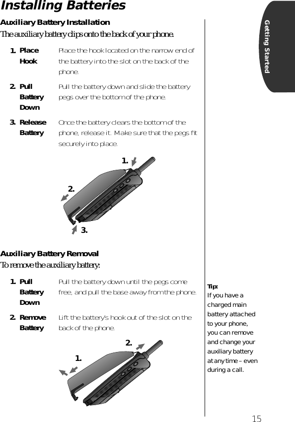  15 Getting Started Installing Batteries  Auxiliary Battery Installation The auxiliary battery clips onto the back of your phone. Auxiliary Battery Removal To remove the auxiliary battery: 1. Place Hook Place the hook located on the narrow end of the battery into the slot on the back of the phone. 2. Pull Battery Down Pull the battery down and slide the battery pegs over the bottom of the phone.  3. Release Battery Once the battery clears the bottom of the phone, release it. Make sure that the pegs ﬁt securely into place. 1. Pull Battery Down Pull the battery down until the pegs come free, and pull the base away from the phone. 2. Remove Battery Lift the battery’s hook out of the slot on the back of the phone.2.1.3.Tip: If you have a charged main battery attached to your phone, you can remove and change your auxiliary battery at any time – even during a call.1.2.