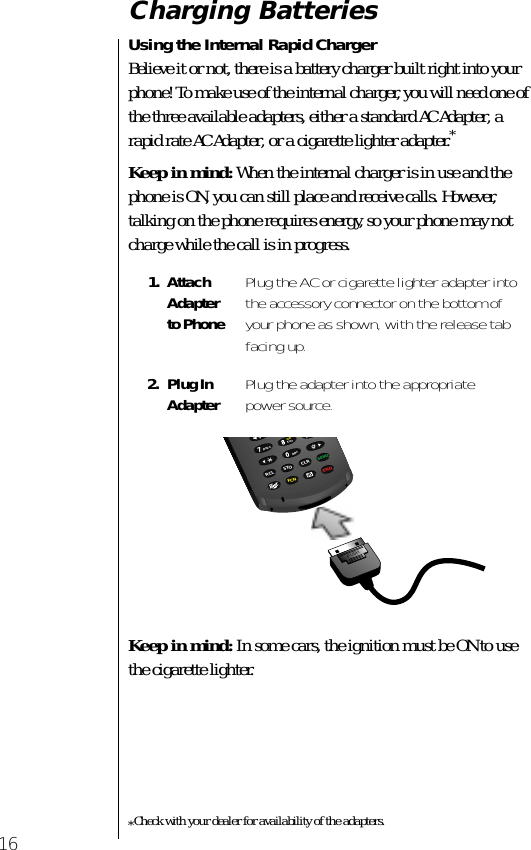  16 Charging Batteries Using the Internal Rapid Charger  Believe it or not, there is a battery charger built right into your phone! To make use of the internal charger, you will need one of the three available adapters, either a standard AC Adapter, a rapid rate AC Adapter, or a cigarette lighter adapter. * Keep in mind:  When the internal charger is in use and the phone is ON, you can still place and receive calls. However, talking on the phone requires energy, so your phone may not charge while the call is in progress. Keep in mind:  In some cars, the ignition must be ON to use the cigarette lighter.  *Check with your dealer for availability of the adapters. 1. Attach Adapter to Phone Plug the AC or cigarette lighter adapter into the accessory connector on the bottom of your phone as shown, with the release tab facing up. 2. Plug InAdapter Plug the adapter into the appropriate power source.PUSH98047vibRCL STO CLRSENDFCN ENDtuvpqrsghiopr