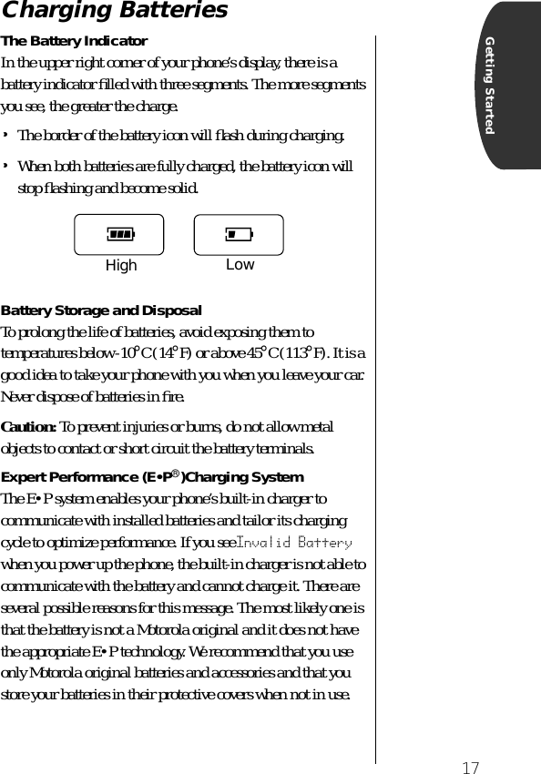  17 Getting Started Charging Batteries The Battery Indicator In the upper right corner of your phone’s display, there is a battery indicator ﬁlled with three segments. The more segments you see, the greater the charge. • The border of the battery icon will ﬂash during charging. • When both batteries are fully charged, the battery icon will stop ﬂashing and become solid. Battery Storage and Disposal To prolong the life of batteries, avoid exposing them to temperatures below -10 ° C (14 ° F) or above 45 ° C (113 ° F). It is a good idea to take your phone with you when you leave your car. Never dispose of batteries in ﬁre. Caution:  To prevent injuries or burns, do not allow metal objects to contact or short circuit the battery terminals. Expert Performance (E•P ® )Charging System The E•P system enables your phone’s built-in charger to communicate with installed batteries and tailor its charging cycle to optimize performance. If you see  Invalid Battery  when you power up the phone, the built-in charger is not able to communicate with the battery and cannot charge it. There are several possible reasons for this message. The most likely one is that the battery is not a Motorola original and it does not have the appropriate E•P technology. We recommend that you use only Motorola original batteries and accessories and that you store your batteries in their protective covers when not in use.High Low