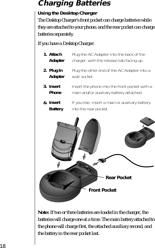  18 Charging Batteries Using the Desktop Charger The Desktop Charger’s front pocket can charge batteries while they are attached to your phone, and the rear pocket can charge batteries separately.If you have a Desktop Charger: Note:  If two or three batteries are loaded in the charger, the batteries will charge one at a time. The main battery attached to the phone will charge ﬁrst, the attached auxiliary second, and the battery in the rear pocket last. 1. Attach Adapter Plug the AC Adapter into the back of the charger, with the release tab facing up. 2. Plug InAdapter Plug the other end of the AC Adapter into a wall socket. 3. Insert Phone Insert the phone into the front pocket with a main and/or auxiliary battery attached. &amp; Insert Battery If you like, insert a main or auxiliary battery into the rear pocket.PUSHFront PocketRear Pocket