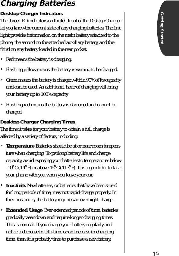  19 Getting Started Charging Batteries Desktop Charger Indicators The three LED indicators on the left front of the Desktop Charger let you know the current state of any charging batteries. The ﬁrst light provides information on the main battery attached to the phone, the second on the attached auxiliary battery, and the third on any battery loaded in the rear pocket. • Red means the battery is charging. • Flashing yellow means the battery is waiting to be charged. • Green means the battery is charged within 90% of its capacity and can be used. An additional hour of charging will bring your battery up to 100% capacity. • Flashing red means the battery is damaged and cannot be charged. Desktop Charger Charging Times The time it takes for your battery to obtain a full charge is affected by a variety of factors, including: • Temperature   Batteries should be at or near room tempera-ture when charging. To prolong battery life and charge capacity, avoid exposing your batteries to temperatures below -10 ° C (14 ° F) or above 45 ° C (113 ° F). It is a good idea to take your phone with you when you leave your car.  • Inactivity  New batteries, or batteries that have been stored for long periods of time, may not rapid charge properly. In these instances, the battery requires an overnight charge.  • Extended Usage   Over extended periods of time, batteries gradually wear down and require longer charging times. This is normal. If you charge your battery regularly and notice a decrease in talk-time or an increase in charging time, then it is probably time to purchase a new battery.