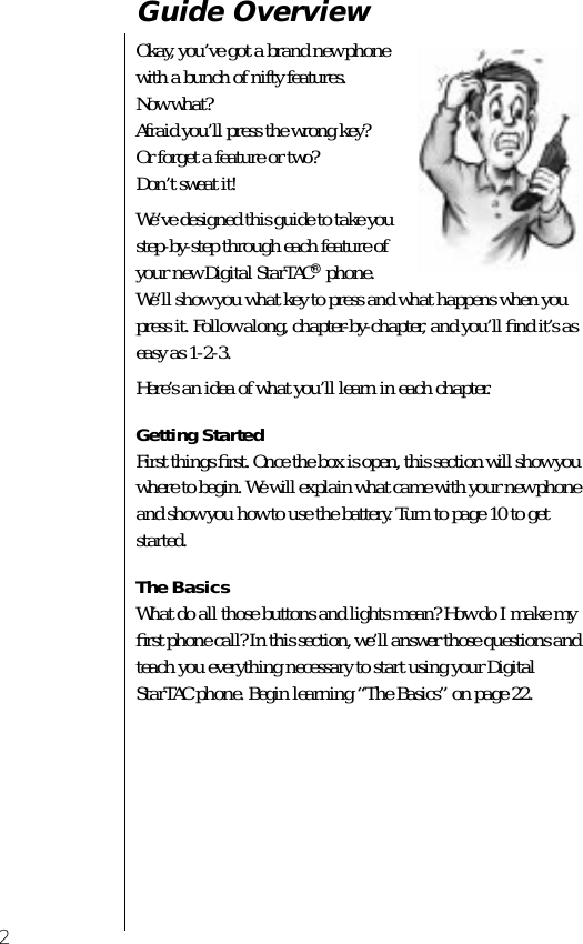  2 Guide Overview Okay, you’ve got a brand new phonewith a bunch of nifty features.Now what?Afraid you’ll press the wrong key? Or forget a feature or two?Don’t sweat it!We’ve designed this guide to take you step-by-step through each feature of your new Digital StarTAC ®  phone. We’ll show you what key to press and what happens when you press it. Follow along, chapter-by-chapter, and you’ll ﬁnd it’s as easy as 1-2-3.Here’s an idea of what you’ll learn in each chapter. Getting Started First things ﬁrst. Once the box is open, this section will show you where to begin. We will explain what came with your new phone and show you how to use the battery. Turn to page 10 to get started.  The Basics  What do all those buttons and lights mean? How do I make my ﬁrst phone call? In this section, we’ll answer those questions and teach you everything necessary to start using your Digital StarTAC phone. Begin learning “The Basics” on page 22.