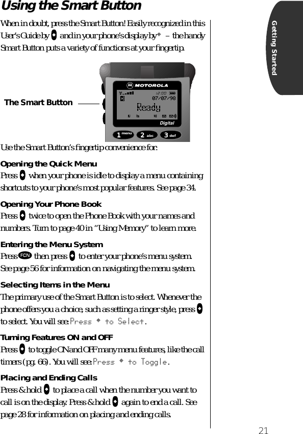 21Getting StartedUsing the Smart Button When in doubt, press the Smart Button! Easily recognized in this User’s Guide by AAAA and in your phone’s display by § – the handy Smart Button puts a variety of functions at your ﬁngertip.Use the Smart Button’s ﬁngertip convenience for:Opening the Quick MenuPress AAAA when your phone is idle to display a menu containing shortcuts to your phone’s most popular features. See page 34.Opening Your Phone BookPress AAAA twice to open the Phone Book with your names and numbers. Turn to page 40 in “Using Memory” to learn more.Entering the Menu SystemPress ƒ then press AAAA to enter your phone’s menu system.See page 56 for information on navigating the menu system.Selecting Items in the MenuThe primary use of the Smart Button is to select. Whenever the phone offers you a choice, such as setting a ringer style, press AAAA to select. You will see: Press § to Select.Turning Features ON and OFFPress AAAA to toggle ON and OFF many menu features, like the call timers (pg. 66). You will see: Press § to Toggle.Placing and Ending CallsPress &amp; hold AAAA to place a call when the number you want to call is on the display. Press &amp; hold AAAA again to end a call. See page 28 for information on placing and ending calls.1menu 2abc 3defDigital07/07/98The Smart Button