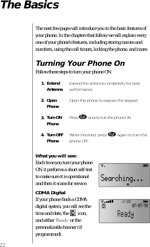 22The BasicsThe next few pages will introduce you to the basic features of your phone. In the chapters that follow, we will explain every one of your phone’s features, including storing names and numbers, using the call timers, locking the phone, and more.Turning Your Phone OnFollow these steps to turn your phone ON:What you will see:Each time you turn your phone ON, it performs a short self-test to make sure it is operational and then it scans for service.  CDMA DigitalIf your phone ﬁnds a CDMA digital system, you will see the time and date, the   icon, and either Ready or the personalizable banner (if programmed).1. Extend Antenna Extend the antenna completely for best performance.2. Open Phone Open the phone to expose the keypad.3. Turn ONPhone Press ¡ once to turn the phone ON.4. Turn OFFPhone When ﬁnished, press ¡ again to turn the phone OFF.07/07/98