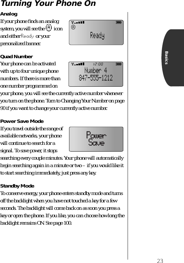 23BasicsTurning Your Phone OnAnalogIf your phone ﬁnds an analog system, you will see the   icon and either Ready or your personalized banner.Quad NumberYour phone can be activated with up to four unique phone numbers. If there is more than one number programmed on your phone, you will see the currently active number whenever you turn on the phone. Turn to Changing Your Number on page 90 if you want to change your currently active number.Power Save ModeIf you travel outside the range of available networks, your phone will continue to search for a signal. To save power, it stops searching every couple minutes. Your phone will automatically begin searching again in a minute or two – if you would like it to start searching immediately, just press any key.Standby ModeTo conserve energy, your phone enters standby mode and turns off the backlight when you have not touched a key for a few seconds. The backlight will come back on as soon you press a key or open the phone. If you like, you can choose how long the backlight remains ON. See page 100.