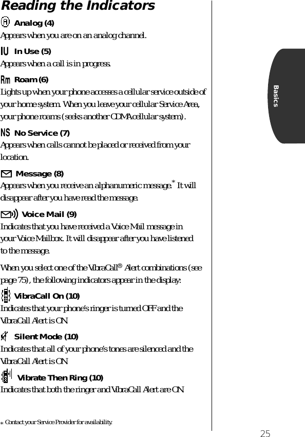 25BasicsReading the IndicatorsAnalog (4)Appears when you are on an analog channel.In Use (5)Appears when a call is in progress.Roam (6)Lights up when your phone accesses a cellular service outside of your home system. When you leave your cellular Service Area, your phone roams (seeks another CDMA cellular system). No Service (7)Appears when calls cannot be placed or received from your location.Message (8)Appears when you receive an alphanumeric message.* It will disappear after you have read the message.Voice Mail (9)Indicates that you have received a Voice Mail message in your Voice Mailbox. It will disappear after you have listened to the message.When you select one of the VibraCall® Alert combinations (see page 75), the following indicators appear in the display:VibraCall On (10)Indicates that your phone’s ringer is turned OFF and the VibraCall Alert is ON.Silent Mode (10)Indicates that all of your phone’s tones are silenced and the VibraCall Alert is ON.  Vibrate Then Ring (10)Indicates that both the ringer and VibraCall Alert are ON.*Contact your Service Provider for availability. 