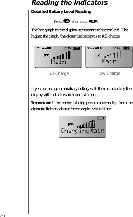 26Reading the IndicatorsDetailed Battery Level Reading The bar graph in the display represents the battery level. The higher the graph, the closer the battery is to full charge.If you are using an auxiliary battery with the main battery, the display will indicate which one is in use. Important: If the phone is being powered externally–from the cigarette lighter adapter for example–you will see:Press ƒ then press ›.Full Charge Low Charge