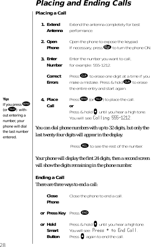 28Placing and Ending CallsPlacing a CallYou can dial phone numbers with up to 32 digits, but only the last twenty-four digits will appear in the display.Your phone will display the ﬁrst 24 digits, then a second screen will show the digits remaining in the phone number.Ending a CallThere are three ways to end a call: 1. Extend Antenna Extend the antenna completely for bestperformance.2. Open Phone Open the phone to expose the keypad. If necessary, press ¡ to turn the phone ON.3. EnterNumber Enter the number you want to call,for example: 555-1212. CorrectErrors Press Ç to erase one digit at a time if you make a mistake. Press &amp; hold Ç to erase the entire entry and start again.4. Place Call Press æ (or ª) to place the call.orPress &amp; hold AAAA until you hear a high tone. You will see: Calling 555-1212.Press ‰ to see the rest of the number. Close Phone Close the phone to end a call.or Press Key Press º. or Hold Smart ButtonPress &amp; hold AAAA until you hear a high tone. You will see: Press § to End Call.Press AAAA again to end the call.Tip: If you press æ (or ª) with-out entering a number, your phone will dial the last number entered.