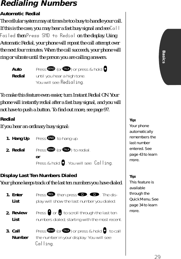 29BasicsRedialing NumbersAutomatic RedialThe cellular system may at times be too busy to handle your call. If this is the case, you may hear a fast busy signal and see Call Failed then Press SND to Redial on the display. Using Automatic Redial, your phone will repeat the call attempt over the next four minutes. When the call succeeds, your phone will ring or vibrate until the person you are calling answers.To make this feature even easier, turn Instant Redial ON. Your phone will instantly redial after a fast busy signal, and you will not have to push a button. To ﬁnd out more, see page 97.RedialIf you hear an ordinary busy signal: Display Last Ten Numbers DialedYour phone keeps track of the last ten numbers you have dialed.AutoRedial Press æ (or ª) or press &amp; hold AAAA until you hear a high tone. You will see: Redialing.1. Hang Up Press º to hang up.2. Redial Press æ (or ª) to redial. or Press &amp; hold AAAA. You will see: Calling.1. Enter List Press ‰ then press ‚, ‚. The dis-play will show the last number you dialed.2. Review List Press qqqq or ZZZZ to scroll through the last ten numbers dialed, starting with the most recent.3. Call Number Press æ (or ª) or press &amp; hold AAAA    to call the number in your display. You will see: Calling.Tip:Your phone automatically remembers the last number entered. See page 43 to learn more.Tip:This feature is available through the Quick Menu. See page 34 to learn more.