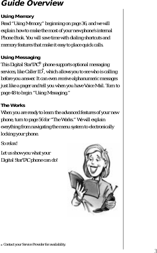  3 Guide Overview Using Memory  Read “Using Memory,” beginning on page 36, and we will explain how to make the most of your new phone’s internal Phone Book. You will save time with dialing shortcuts and memory features that make it easy to place quick calls. Using Messaging  This Digital StarTAC ®  phone supports optional messaging services, like Caller ID * , which allows you to see who is calling before you answer. It can even receive alphanumeric messages just like a pager and tell you when you have Voice Mail. Turn to page 48 to begin “Using Messaging.”  The Works When you are ready to learn the advanced features of your new phone, turn to page 56 for “The Works.” We will explain everything from navigating the menu system to electronically locking your phone.So relax! Let us show you what your Digital StarTAC phone can do! *Contact your Service Provider for availability. 