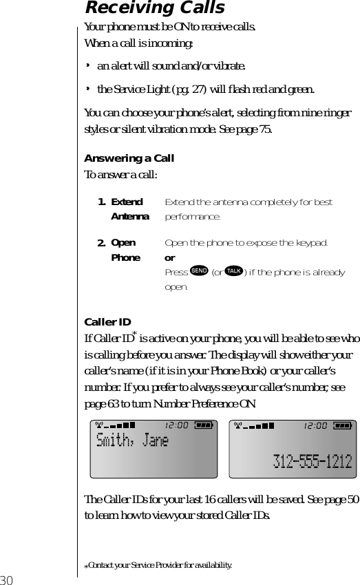 30Receiving CallsYour phone must be ON to receive calls. When a call is incoming:•an alert will sound and/or vibrate.•the Service Light (pg. 27) will ﬂash red and green.You can choose your phone’s alert, selecting from nine ringer styles or silent vibration mode. See page 75.Answering a CallTo answer a call:Caller IDIf Caller ID* is active on your phone, you will be able to see who is calling before you answer. The display will show either your caller’s name (if it is in your Phone Book) or your caller’s number. If you prefer to always see your caller’s number, see page 63 to turn Number Preference ON.The Caller IDs for your last 16 callers will be saved. See page 50 to learn how to view your stored Caller IDs.*Contact your Service Provider for availability.1. Extend Antenna Extend the antenna completely for bestperformance.2. Open Phone Open the phone to expose the keypad.orPress æ (or ª) if the phone is already open.