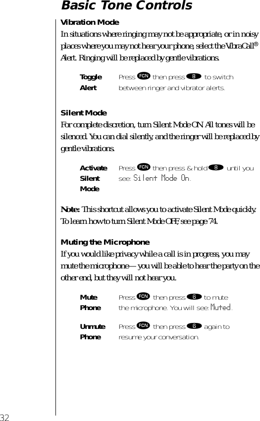 32Basic Tone ControlsVibration ModeIn situations where ringing may not be appropriate, or in noisy places where you may not hear your phone, select the VibraCall® Alert. Ringing will be replaced by gentle vibrations.Silent ModeFor complete discretion, turn Silent Mode ON. All tones will be silenced. You can dial silently, and the ringer will be replaced by gentle vibrations.Note: This shortcut allows you to activate Silent Mode quickly. To learn how to turn Silent Mode OFF, see page 74.Muting the MicrophoneIf you would like privacy while a call is in progress, you may mute the microphone—you will be able to hear the party on the other end, but they will not hear you.ToggleAlert Press ƒ then press † to switch between ringer and vibrator alerts.ActivateSilent ModePress ƒ then press &amp; hold † until you see: Silent Mode On.Mute Phone Press ƒ then press ﬂ to mutethe microphone. You will see: Muted.Unmute Phone Press ƒ then press ﬂ again toresume your conversation.