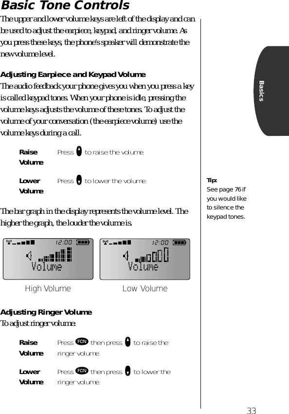 33BasicsBasic Tone ControlsThe upper and lower volume keys are left of the display and can be used to adjust the earpiece, keypad, and ringer volume. As you press these keys, the phone’s speaker will demonstrate the new volume level.Adjusting Earpiece and Keypad VolumeThe audio feedback your phone gives you when you press a key is called keypad tones. When your phone is idle, pressing the volume keys adjusts the volume of these tones. To adjust the volume of your conversation (the earpiece volume) use the volume keys during a call.The bar graph in the display represents the volume level. The higher the graph, the louder the volume is.Adjusting Ringer VolumeTo adjust ringer volume:RaiseVolume Press qqqq to raise the volume.Lower Volume Press ZZZZ to lower the volume.Raise Volume Press ƒ then press qqqq to raise the ringer volume.Lower Volume Press ƒ then press ZZZZ to lower the ringer volume.Tip:See page 76 if you would like to silence the keypad tones.High Volume Low Volume