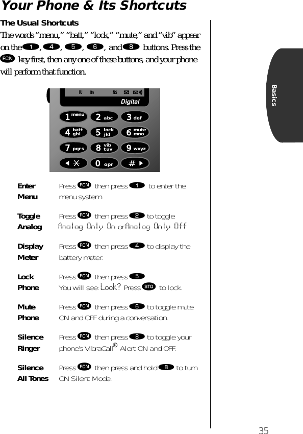 35BasicsYour Phone &amp; Its ShortcutsThe Usual ShortcutsThe words “menu,” “batt,” “lock,” “mute,” and “vib” appear on the ⁄, ›, ﬁ, ﬂ, and † buttons. Press the ƒ key first, then any one of these buttons, and your phone will perform that function. Enter Menu Press ƒ then press ⁄ to enter the menu system.Toggle Analog Press ƒ then press ¤ to toggleAnalog Only On or Analog Only Off.Display Meter Press ƒ then press › to display the battery meter.Lock Phone Press ƒ then press ﬁ. You will see: Lock? Press ¬ to lock. Mute Phone Press ƒ then press ﬂ to toggle mute ON and OFF during a conversation.Silence Ringer Press ƒ then press † to toggle your phone’s VibraCall® Alert ON and OFF.Silence All Tones Press ƒ then press and hold † to turn ON Silent Mode.1menu8vibtuv7pqrs4battghi2abc5lockjkl 6mutemno3def9wxyz0oprDigital