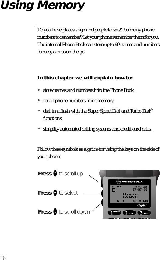 36Using MemoryDo you have places to go and people to see? Too many phone numbers to remember? Let your phone remember them for you. The internal Phone Book can store up to 99 names and numbers for easy access on the go! In this chapter we will explain how to:•store names and numbers into the Phone Book.•recall phone numbers from memory.•dial in a ﬂash with the Super Speed Dial and Turbo Dial® functions.•simplify automated calling systems and credit card calls.Follow these symbols as a guide for using the keys on the side of your phone.Press qqqq to scroll upPress aaaa to selectPress ZZZZ to scroll down 1menu4batt2abc5lock 6mute3defDigital07/07/98