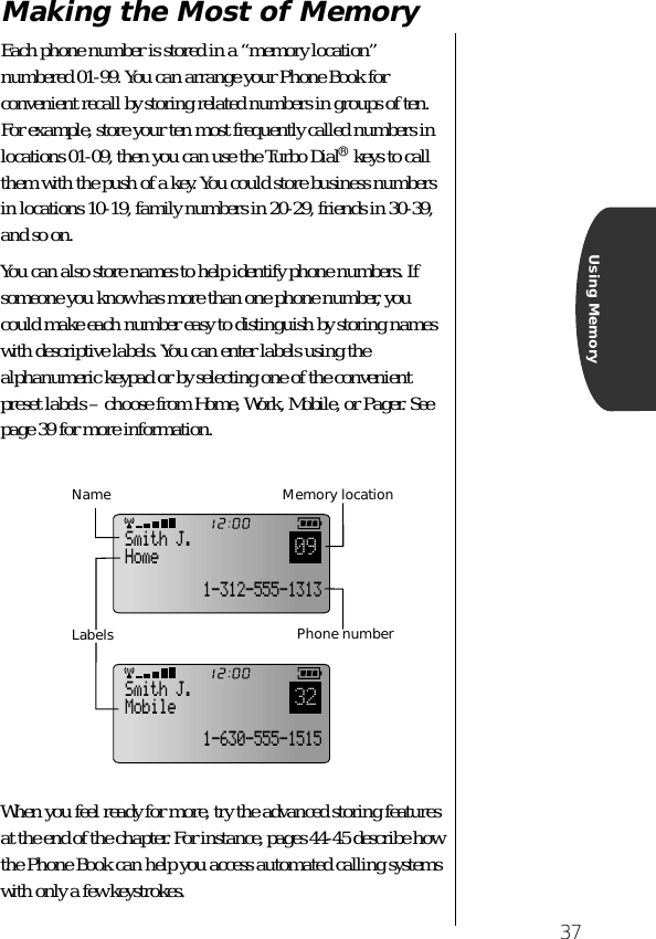 37Using MemoryMaking the Most of MemoryEach phone number is stored in a “memory location” numbered 01-99. You can arrange your Phone Book for convenient recall by storing related numbers in groups of ten. For example, store your ten most frequently called numbers in locations 01-09, then you can use the Turbo Dial® keys to call them with the push of a key. You could store business numbers in locations 10-19, family numbers in 20-29, friends in 30-39, and so on.You can also store names to help identify phone numbers. If someone you know has more than one phone number, you could make each number easy to distinguish by storing names with descriptive labels. You can enter labels using the alphanumeric keypad or by selecting one of the convenient preset labels – choose from Home, Work, Mobile, or Pager. See page 39 for more information.When you feel ready for more, try the advanced storing features at the end of the chapter. For instance, pages 44-45 describe how the Phone Book can help you access automated calling systems with only a few keystrokes.Smith J.Home091-312-555-1313Smith J.Mobile321-630-555-1515LabelsMemory locationNamePhone number