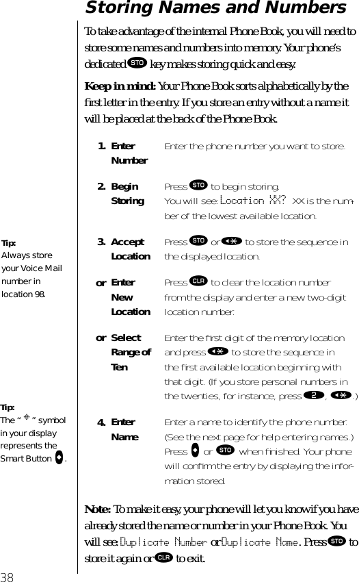 38Storing Names and NumbersTo take advantage of the internal Phone Book, you will need to store some names and numbers into memory. Your phone’s dedicated ¬ key makes storing quick and easy. Keep in mind: Your Phone Book sorts alphabetically by the ﬁrst letter in the entry. If you store an entry without a name it will be placed at the back of the Phone Book.Note: To make it easy, your phone will let you know if you have already stored the name or number in your Phone Book. You will see: Duplicate Number or Duplicate Name. Press ¬ to store it again or Ç to exit.1. EnterNumber Enter the phone number you want to store.2. Begin Storing Press ¬ to begin storing. You will see: Location XX? XX is the num-ber of the lowest available location.3. AcceptLocation Press ¬ or « to store the sequence in the displayed location.or Enter New LocationPress Ç to clear the location number from the display and enter a new two-digit location number.or SelectRange of TenEnter the ﬁrst digit of the memory location and press « to store the sequence in the ﬁrst available location beginning with that digit. (If you store personal numbers in the twenties, for instance, press ¤, «.)4. Enter Name Enter a name to identify the phone number. (See the next page for help entering names.) Press aaaa or ¬ when ﬁnished. Your phone will conﬁrm the entry by displaying the infor-mation stored.Tip:The “ § ” symbol in your display represents the Smart Button aaaa.Tip:Always store your Voice Mail number in location 98.