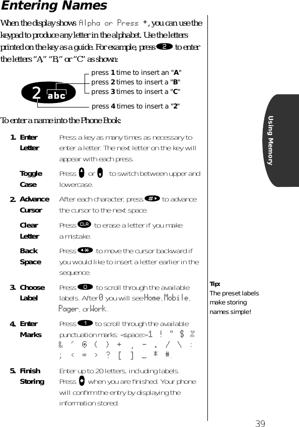 39Using MemoryEntering NamesWhen the display shows Alpha or Press §, you can use the keypad to produce any letter in the alphabet. Use the letters printed on the key as a guide. For example, press ¤ to enter the letters “A,” “B,” or “C” as shown:To enter a name into the Phone Book:1. Enter Letter Press a key as many times as necessary to enter a letter. The next letter on the key will appear with each press.Toggle Case Press qqqq or zzzz   to switch between upper and lowercase.2. Advance Cursor After each character, press » to advance the cursor to the next space.Clear Letter Press Ç to erase a letter if you make a mistake.Back Space Press « to move the cursor backward if you would like to insert a letter earlier in the sequence.3. Choose Label Press ‚ to scroll through the available labels. After 0 you will see Home, Mobile, Pager, or Work. 4. Enter Marks Press ⁄ to scroll through the available punctuation marks: &lt;space&gt;  1   !   &quot;   $   %   &amp;   &apos;   @   (   )   +    ,   -   .   /   \   :   ;   &lt;   =   &gt;   ?   [   ]   —   *   #.5. Finish Storing Enter up to 20 letters, including labels. Press aaaa when you are ﬁnished. Your phone will conﬁrm the entry by displaying the information stored.2press 1 time to insert an &quot;A&quot;press 2 times to insert a &quot;B&quot;press 3 times to insert a &quot;C&quot;press 4 times to insert a &quot;2&quot;Tip:The preset labels make storing names simple!