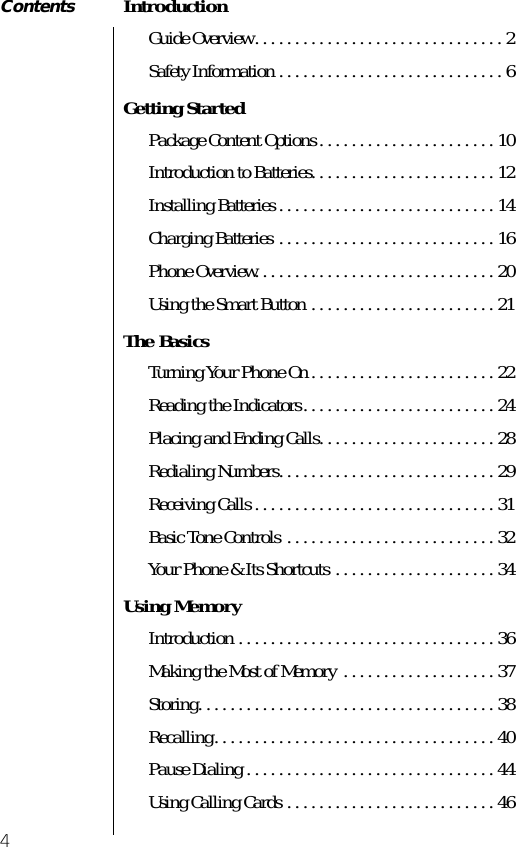  4 Contents Introduction Guide Overview. . . . . . . . . . . . . . . . . . . . . . . . . . . . . . . 2Safety Information . . . . . . . . . . . . . . . . . . . . . . . . . . . . 6 Getting Started Package Content Options . . . . . . . . . . . . . . . . . . . . . . 10Introduction to Batteries. . . . . . . . . . . . . . . . . . . . . . . 12Installing Batteries . . . . . . . . . . . . . . . . . . . . . . . . . . . 14Charging Batteries . . . . . . . . . . . . . . . . . . . . . . . . . . . 16Phone Overview. . . . . . . . . . . . . . . . . . . . . . . . . . . . . . 20Using the Smart Button . . . . . . . . . . . . . . . . . . . . . . . 21 The Basics Turning Your Phone On . . . . . . . . . . . . . . . . . . . . . . . 22Reading the Indicators. . . . . . . . . . . . . . . . . . . . . . . . 24Placing and Ending Calls. . . . . . . . . . . . . . . . . . . . . . 28Redialing Numbers. . . . . . . . . . . . . . . . . . . . . . . . . . . 29Receiving Calls . . . . . . . . . . . . . . . . . . . . . . . . . . . . . . 31Basic Tone Controls  . . . . . . . . . . . . . . . . . . . . . . . . . . 32Your Phone &amp; Its Shortcuts . . . . . . . . . . . . . . . . . . . . 34 Using Memory Introduction . . . . . . . . . . . . . . . . . . . . . . . . . . . . . . . . 36Making the Most of Memory  . . . . . . . . . . . . . . . . . . . 37Storing. . . . . . . . . . . . . . . . . . . . . . . . . . . . . . . . . . . . . 38Recalling. . . . . . . . . . . . . . . . . . . . . . . . . . . . . . . . . . . 40Pause Dialing . . . . . . . . . . . . . . . . . . . . . . . . . . . . . . . 44Using Calling Cards . . . . . . . . . . . . . . . . . . . . . . . . . . 46  