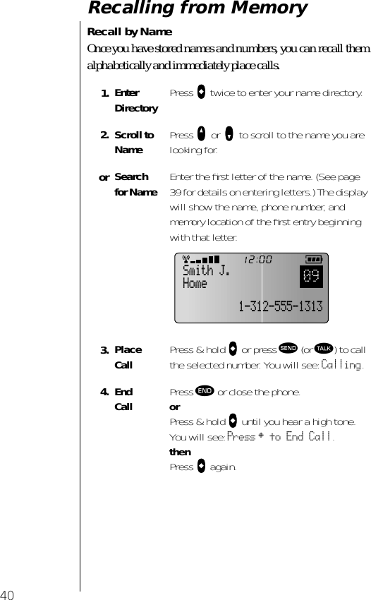 40Recalling from MemoryRecall by NameOnce you have stored names and numbers, you can recall them alphabetically and immediately place calls.1. Enter Directory Press aaaa twice to enter your name directory.2. Scroll to Name Press qqqq or zzzz to scroll to the name you are looking for.or Search for Name Enter the ﬁrst letter of the name. (See page 39 for details on entering letters.) The display will show the name, phone number, and memory location of the ﬁrst entry beginning with that letter.3. Place Call Press &amp; hold aaaa or press æ (or ª) to call the selected number. You will see: Calling.4. End Call Press º or close the phone.orPress &amp; hold aaaa until you hear a high tone.You will see: Press § to End Call.thenPress aaaa again.Smith J.Home091-312-555-1313