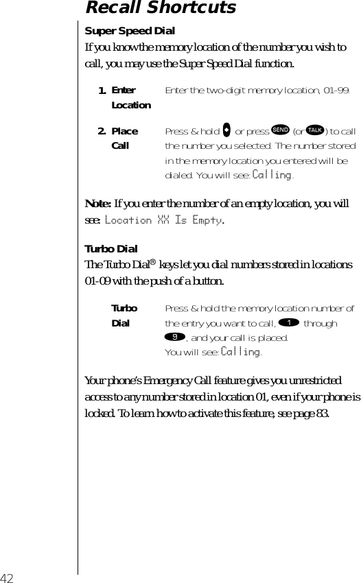 42Recall ShortcutsSuper Speed DialIf you know the memory location of the number you wish to call, you may use the Super Speed Dial function.Note: If you enter the number of an empty location, you will see: Location XX Is Empty.Turbo DialThe Turbo Dial® keys let you dial numbers stored in locations 01-09 with the push of a button. Your phone’s Emergency Call feature gives you unrestricted access to any number stored in location 01, even if your phone is locked. To learn how to activate this feature, see page 83.1. Enter Location Enter the two-digit memory location, 01-99.2. Place Call Press &amp; hold aaaa or press æ (or ª) to call the number you selected. The number stored in the memory location you entered will be dialed. You will see: Calling.Turbo Dial Press &amp; hold the memory location number of the entry you want to call, ⁄ through ·, and your call is placed. You will see: Calling.