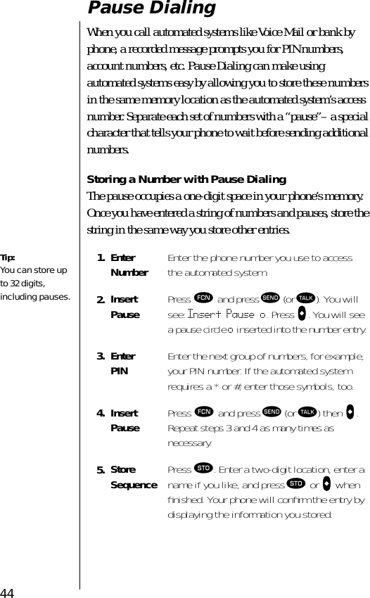 44Pause DialingWhen you call automated systems like Voice Mail or bank by phone, a recorded message prompts you for PIN numbers, account numbers, etc. Pause Dialing can make using automated systems easy by allowing you to store these numbers in the same memory location as the automated system’s access number. Separate each set of numbers with a “pause”– a special character that tells your phone to wait before sending additional numbers. Storing a Number with Pause DialingThe pause occupies a one-digit space in your phone’s memory. Once you have entered a string of numbers and pauses, store the string in the same way you store other entries.1. EnterNumber Enter the phone number you use to access the automated system.2. InsertPause Press ƒ and press æ (or ª). You will see: Insert Pause o. Press aaaa. You will see a pause circle o inserted into the number entry.3. EnterPIN Enter the next group of numbers, for example, your PIN number. If the automated system requires a * or #, enter those symbols, too.4. InsertPause Press ƒ and press æ (or ª) then aaaa. Repeat steps 3 and 4 as many times as necessary.5. StoreSequence Press ¬. Enter a two-digit location, enter a name if you like, and press ¬ or aaaa when ﬁnished. Your phone will conﬁrm the entry by displaying the information you stored.Tip:You can store up to 32 digits, including pauses.