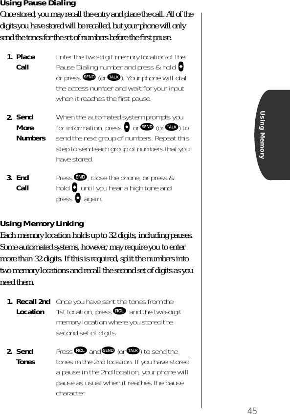 45Using MemoryUsing Pause DialingOnce stored, you may recall the entry and place the call. All of the digits you have stored will be recalled, but your phone will only send the tones for the set of numbers before the ﬁrst pause.Using Memory LinkingEach memory location holds up to 32 digits, including pauses. Some automated systems, however, may require you to enter more than 32 digits. If this is required, split the numbers into two memory locations and recall the second set of digits as you need them.1. Place Call Enter the two-digit memory location of the Pause Dialing number and press &amp; hold aaaa or press æ (or ª). Your phone will dial the access number and wait for your input when it reaches the ﬁrst pause.2. Send More NumbersWhen the automated system prompts you for information, press aaaa or æ (or ª) to send the next group of numbers. Repeat this step to send each group of numbers that you have stored.3. End Call Press º, close the phone, or press &amp; hold aaaa until you hear a high tone and press aaaa again.1. Recall 2ndLocation Once you have sent the tones from the 1st location, press ‰ and the two-digit memory location where you stored the second set of digits.2. Send Tones Press ‰ and æ (or ª) to send the tones in the 2nd location. If you have stored a pause in the 2nd location, your phone will pause as usual when it reaches the pause character. 