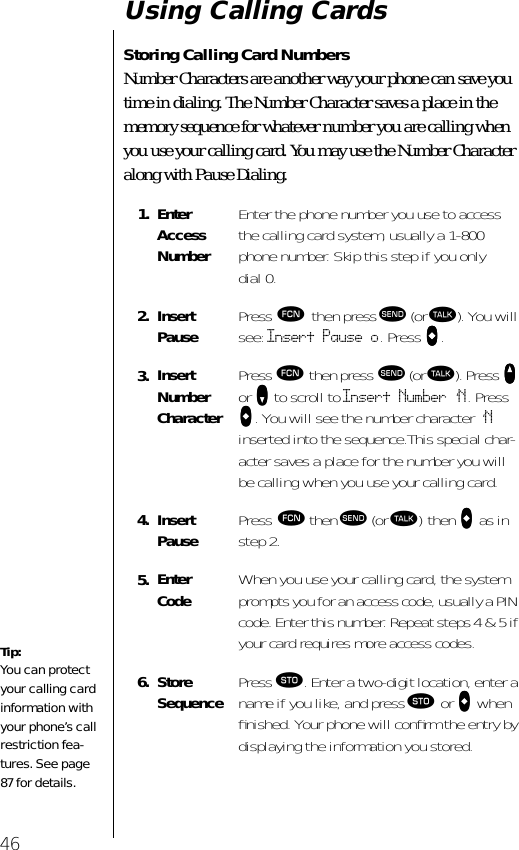 46Using Calling CardsStoring Calling Card NumbersNumber Characters are another way your phone can save you time in dialing. The Number Character saves a place in the memory sequence for whatever number you are calling when you use your calling card. You may use the Number Character along with Pause Dialing.1. Enter Access NumberEnter the phone number you use to access the calling card system, usually a 1-800 phone number. Skip this step if you only dial 0.2. Insert Pause Press ƒ then press æ (or ª). You will see: Insert Pause o. Press aaaa.3. Insert Number CharacterPress ƒ then press æ (or ª). Press qqqq or ZZZZ to scroll to Insert Number ‘N. Press aaaa. You will see the number character ‘N inserted into the sequence.This special char-acter saves a place for the number you will be calling when you use your calling card.4. Insert Pause Press ƒ then æ (or ª) then aaaa as in step 2.5. Enter Code When you use your calling card, the system prompts you for an access code, usually a PIN code. Enter this number. Repeat steps 4 &amp; 5 if your card requires more access codes.6. StoreSequence Press ¬. Enter a two-digit location, enter a name if you like, and press ¬ or aaaa when ﬁnished. Your phone will conﬁrm the entry by displaying the information you stored.Tip:You can protect your calling card information with your phone’s call restriction fea-tures. See page 87 for details.