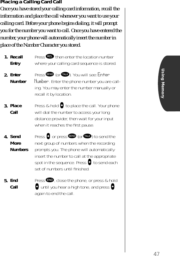 47Using MemoryPlacing a Calling Card CallOnce you have stored your calling card information, recall the information and place the call whenever you want to use your calling card. Before your phone begins dialing, it will prompt you for the number you want to call. Once you have entered the number, your phone will automatically insert the number in place of the Number Character you stored.1. RecallEntry Press ‰ then enter the location number where your calling card sequence is stored.2. EnterNumber Press æ (or ª). You will see: Enter Number. Enter the phone number you are call-ing. You may enter the number manually or recall it by location.3. PlaceCall Press &amp; hold aaaa to place the call. Your phone will dial the number to access your long distance provider, then wait for your input when it reaches the ﬁrst pause.4. SendMoreNumbersPress aaaa or press æ (or ª) to send the next group of numbers when the recording prompts you. The phone will automatically insert the number to call at the appropriate spot in the sequence. Press aaaa to send each set of numbers until ﬁnished.5. End Call Press º, close the phone, or press &amp; hold aaaa until you hear a high tone, and press aaaa again to end the call.