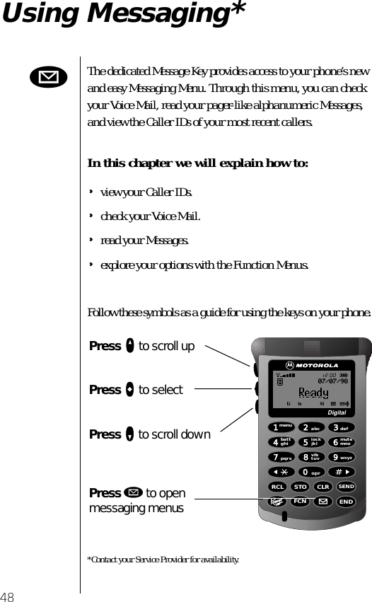 48Using Messaging*The dedicated Message Key provides access to your phone’s new and easy Messaging Menu. Through this menu, you can check your Voice Mail, read your pager-like alphanumeric Messages, and view the Caller IDs of your most recent callers.In this chapter we will explain how to:•view your Caller IDs.•check your Voice Mail.•read your Messages.•explore your options with the Function Menus.Follow these symbols as a guide for using the keys on your phone.*Contact your Service Provider for availability.ø1menuEND8vibtuv7pqrs4battghi2abc5lockjklRCL STO CLRSENDFCN6mutemno3def9wxyz0oprDigital07/07/98Press qqqq to scroll upPress aaaa to selectPress ZZZZ to scroll downPress ø to open messaging menus