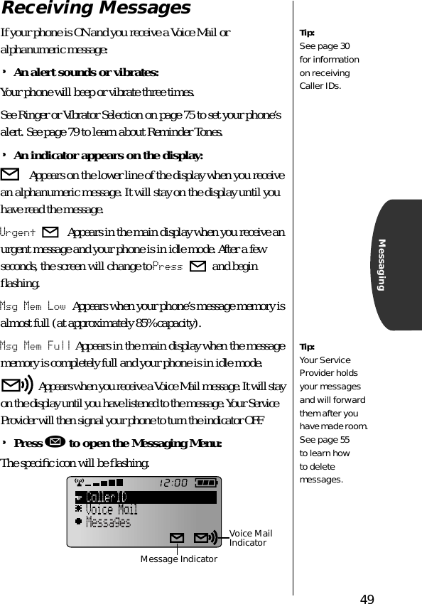 49MessagingReceiving MessagesIf your phone is ON and you receive a Voice Mail or alphanumeric message:•An alert sounds or vibrates:Your phone will beep or vibrate three times. See Ringer or Vibrator Selection on page 75 to set your phone’s alert. See page 79 to learn about Reminder Tones.•An indicator appears on the display: Appears on the lower line of the display when you receive an alphanumeric message. It will stay on the display until you have read the message. Urgent  Appears in the main display when you receive an urgent message and your phone is in idle mode. After a few seconds, the screen will change to Press   and begin ﬂashing. Msg Mem Low Appears when your phone’s message memory is almost full (at approximately 85% capacity).Msg Mem Full Appears in the main display when the message memory is completely full and your phone is in idle mode.  Appears when you receive a Voice Mail message. It will stay on the display until you have listened to the message. Your Service Provider will then signal your phone to turn the indicator OFF.•Press ø to open the Messaging Menu:The speciﬁc icon will be ﬂashing.Tip:See page 30 for information on receiving Caller IDs. Tip:Your Service Provider holds your messages and will forward them after you have made room. See page 55 to learn how to delete messages.Voice Mail IndicatorMessage Indicator