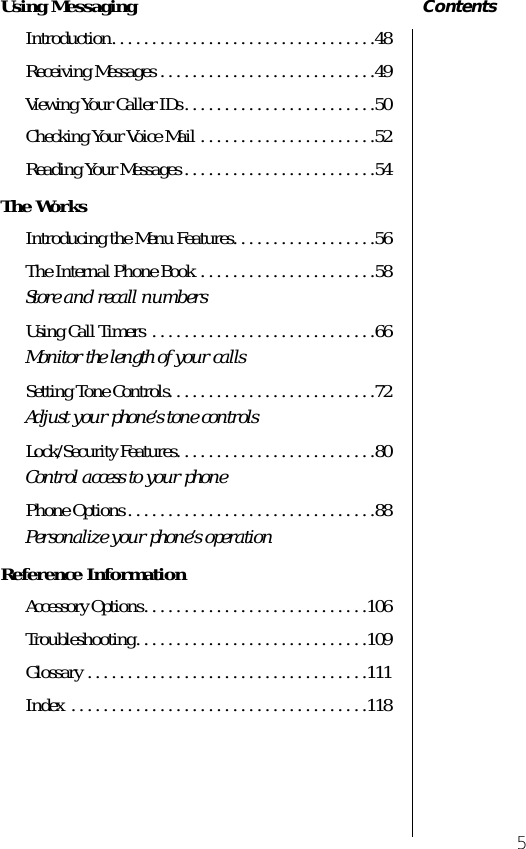  5 Contents Using Messaging Introduction. . . . . . . . . . . . . . . . . . . . . . . . . . . . . . . . .48Receiving Messages . . . . . . . . . . . . . . . . . . . . . . . . . . .49Viewing Your Caller IDs. . . . . . . . . . . . . . . . . . . . . . . .50Checking Your Voice Mail . . . . . . . . . . . . . . . . . . . . . .52Reading Your Messages . . . . . . . . . . . . . . . . . . . . . . . .54 The Works Introducing the Menu Features. . . . . . . . . . . . . . . . . .56The Internal Phone Book . . . . . . . . . . . . . . . . . . . . . .58 Store and recall numbers Using Call Timers  . . . . . . . . . . . . . . . . . . . . . . . . . . . .66 Monitor the length of your calls Setting Tone Controls. . . . . . . . . . . . . . . . . . . . . . . . . .72 Adjust your phone’s tone controls Lock/Security Features. . . . . . . . . . . . . . . . . . . . . . . . .80 Control access to your phone Phone Options . . . . . . . . . . . . . . . . . . . . . . . . . . . . . . .88 Personalize your phone’s operation Reference Information Accessory Options. . . . . . . . . . . . . . . . . . . . . . . . . . . .106Troubleshooting. . . . . . . . . . . . . . . . . . . . . . . . . . . . .109Glossary . . . . . . . . . . . . . . . . . . . . . . . . . . . . . . . . . . .111Index . . . . . . . . . . . . . . . . . . . . . . . . . . . . . . . . . . . . .118