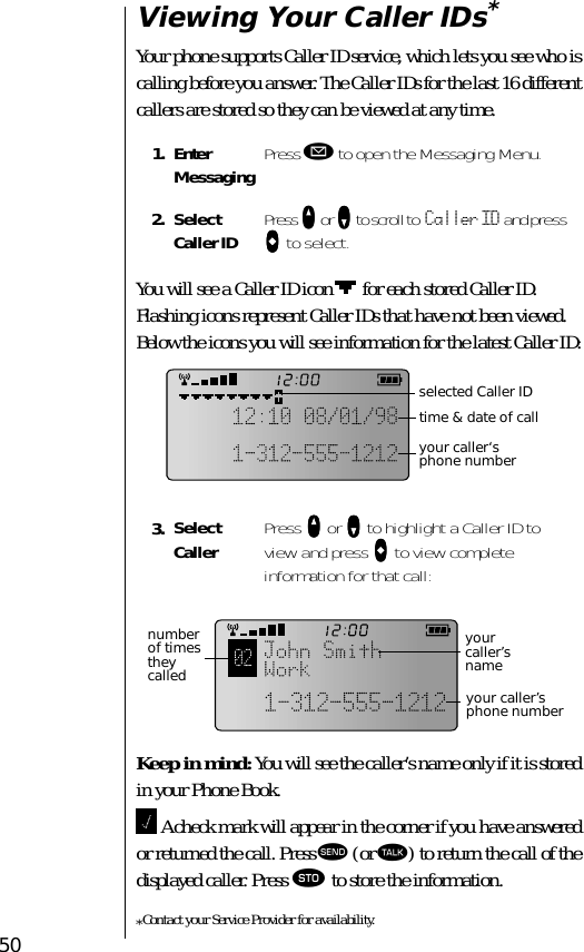 50Viewing Your Caller IDs*Your phone supports Caller ID service, which lets you see who is calling before you answer. The Caller IDs for the last 16 different callers are stored so they can be viewed at any time.You will see a Caller ID icon   for each stored Caller ID. Flashing icons represent Caller IDs that have not been viewed. Below the icons you will see information for the latest Caller ID:Keep in mind: You will see the caller’s name only if it is stored in your Phone Book. A check mark will appear in the corner if you have answered or returned the call. Press æ (or ª) to return the call of the displayed caller. Press ¬ to store the information.*Contact your Service Provider for availability.1. Enter Messaging Press ø to open the Messaging Menu.2. SelectCaller ID Press qqqq or ZZZZ to scroll to Caller ID and press aaaa to select.3. Select Caller Press qqqq or ZZZZ to highlight a Caller ID to view and press aaaa to view complete information for that call:selected Caller IDtime &amp; date of callyour caller‘s phone numbernumber of times they called your caller’s phone numberyour caller’s name