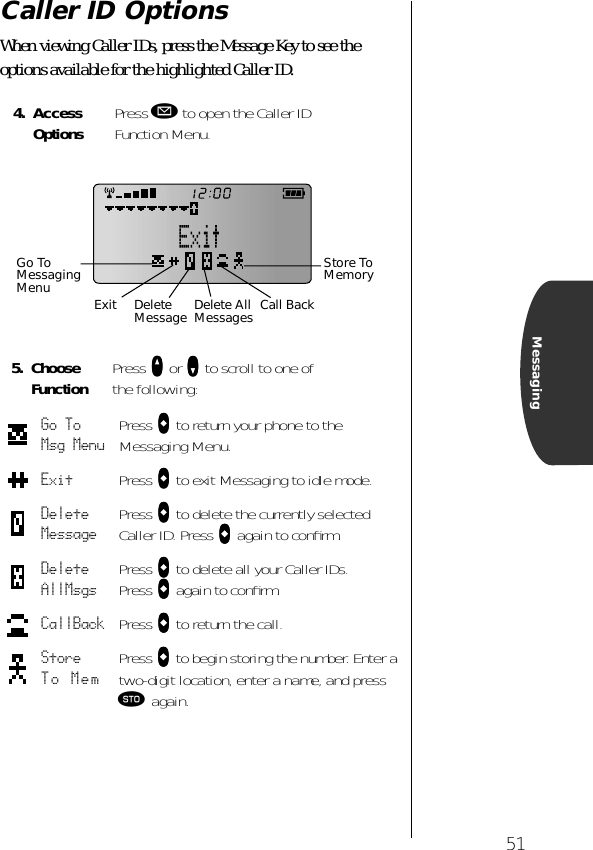 51MessagingCaller ID OptionsWhen viewing Caller IDs, press the Message Key to see the options available for the highlighted Caller ID.4. Access Options Press ø to open the Caller ID Function Menu.5. Choose Function Press qqqq or ZZZZ to scroll to one of the following:Go To Msg Menu Press aaaa to return your phone to the Messaging Menu.Exit Press aaaa to exit Messaging to idle mode.Delete Message Press aaaa to delete the currently selected Caller ID. Press aaaa again to conﬁrm.Delete AllMsgs Press aaaa to delete all your Caller IDs. Press aaaa again to conﬁrm.CallBack Press aaaa to return the call.Store To Mem Press aaaa to begin storing the number. Enter a two-digit location, enter a name, and press ¬ again.Store To MemoryCall BackGo To Messaging Menu Exit Delete Message Delete AllMessages