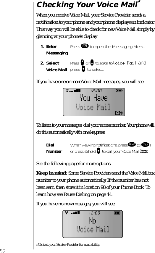 52Checking Your Voice Mail*When you receive Voice Mail, your Service Provider sends a notiﬁcation to your phone and your phone displays an indicator. This way, you will be able to check for new Voice Mail simply by glancing at your phone’s display.If you have one or more Voice Mail messages, you will see:To listen to your messages, dial your access number. Your phone will do this automatically with one keypress.See the following page for more options.Keep in mind: Some Service Providers send the Voice Mailbox number to your phone automatically. If the number has not been sent, then store it in location 98 of your Phone Book. To learn how, see Pause Dialing on page 44.If you have no new messages, you will see:*Contact your Service Provider for availability.1. Enter Messaging Press ø to open the Messaging Menu.2. Select Voice Mail Press qqqq or ZZZZ to scroll to Voice Mail and press aaaa to select.Dial Number When viewing notiﬁcations, press æ (or ª) or press &amp; hold aaaa to call your Voice Mail box.
