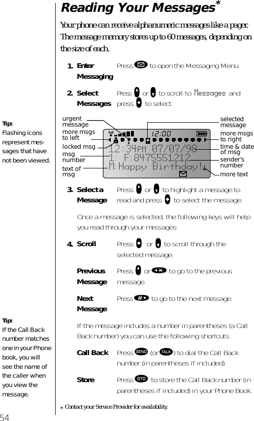 54Reading Your Messages* Your phone can receive alphanumeric messages like a pager. The message memory stores up to 60 messages, depending on the size of each.*Contact your Service Provider for availability.1. Enter Messaging Press ø to open the Messaging Menu.2. Select Messages Press qqqq or ZZZZ to scroll to Messages and press aaaa to select.3. Select a Message Press qqqq or ZZZZ to highlight a message to read and press aaaa to select the message.Once a message is selected, the following keys will help you read through your messages:4. Scroll Press aaaa    or ZZZZ to scroll through the selected message.Previous Message Press qqqq or « to go to the previous message.NextMessage Press » to go to the next message.If the message includes a number in parentheses (a Call Back number) you can use the following shortcuts:Call Back Press æ (or ª) to dial the Call Back number (in parentheses if included).Store Press ¬ to store the Call Back number (in parentheses if included) in your Phone Book.Tip:Flashing icons represent mes-sages that have not been viewed. Tip:If the Call Back number matches one in your Phone book, you will see the name of the caller when you view the message. selected messagemore msgs to righttime &amp; date of msgtext of msgmore msgs to lefturgent messagelocked msgsender’s numbermore textmsg number