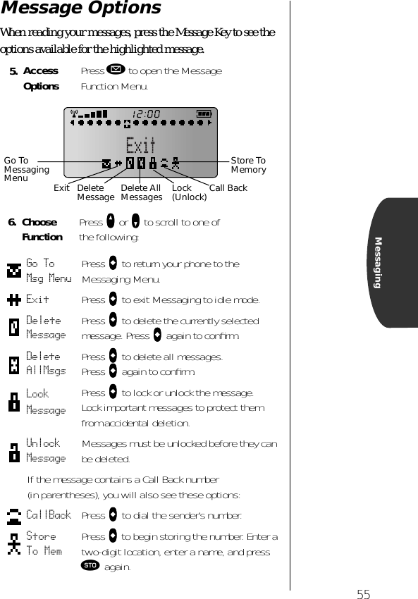 55MessagingMessage OptionsWhen reading your messages, press the Message Key to see the options available for the highlighted message. 5. Access Options Press ø to open the Message Function Menu.6. Choose Function Press qqqq or ZZZZ to scroll to one ofthe following:Go To Msg Menu Press aaaa to return your phone to the Messaging Menu.Exit Press aaaa to exit Messaging to idle mode.Delete Message Press aaaa to delete the currently selected message. Press aaaa again to conﬁrm.Delete AllMsgs Press aaaa to delete all messages. Press aaaa again to conﬁrm.Lock MessagePress aaaa to lock or unlock the message. Lock important messages to protect them from accidental deletion.Unlock Message Messages must be unlocked before they can be deleted.If the message contains a Call Back number (in parentheses), you will also see these options:CallBack Press aaaa to dial the sender’s number.Store To Mem Press aaaa to begin storing the number. Enter a two-digit location, enter a name, and press ¬ again.Store To MemoryCall BackGo To Messaging Menu Exit Delete Message Delete AllMessages Lock(Unlock)