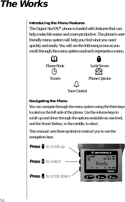 56The WorksIntroducing the Menu FeaturesThe Digital StarTAC® phone is loaded with features that can help make life easier and more productive. The phone’s user-friendly menu system will help you ﬁnd what you need quickly and easily. You will see the following icons as you scroll through the menu system and each represents a menu. Navigating the MenuYou can navigate through the menu system using the three keys located on the left side of the phone. Use the volume keys to scroll up and down through the options available on one level, and the Smart Button, in the middle, to select.This manual uses these symbols to instruct you to use the navigation keys.pPhone Book lLock/SecurecTimers PPhone OptionstTone ControlPress qqqq to scroll upPress aaaa to selectPress ZZZZ to scroll down 1menu4batt2abc5lock 6mute3defDigital07/07/98