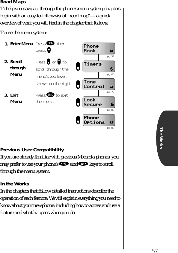 57The WorksRoad MapsTo help you navigate through the phone’s menu system, chapters begin with an easy-to-follow visual “road map”—a quick overview of what you will ﬁnd in the chapter that follows.To use the menu system:Previous User CompatibilityIf you are already familiar with previous Motorola phones, you may prefer to use your phone’s « and » keys to scroll through the menu system.In the WorksIn the chapters that follow, detailed instructions describe the operation of each feature. We will explain everything you need to know about your new phone, including how to access and use a feature and what happens when you do. 1. Enter Menu Press ƒ then press aaaa.2. Scroll through MenuPress zzzz or qqqq to scroll through the menu’s top level, shown on the right.3. Exit Menu Press º to exit the menu.PhoneBookTimersToneControlLockSecurePhoneOptions pg. 58 pg. 66 pg. 72 pg. 80 pg. 88