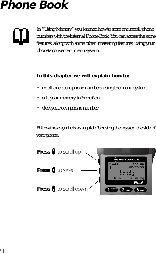 58Phone BookIn “Using Memory” you learned how to store and recall phone numbers with the internal Phone Book. You can access the same features, along with some other interesting features, using your phone’s convenient menu system.In this chapter we will explain how to:•recall and store phone numbers using the menu system.•edit your memory information.•view your own phone number.Follow these symbols as a guide for using the keys on the side of your phone.Press qqqq to scroll upPress aaaa to selectPress ZZZZ to scroll down 1menu4batt2abc5lock 6mute3defDigital07/07/98