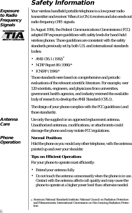  6 Safety Information Exposure to Radio Frequency Signals Your wireless handheld portable telephone is a low power radio transmitter and receiver. When it is ON, it receives and also sends out radio frequency (RF) signals. In August 1996, the Federal Communications Commissions (FCC) adopted RF exposure guidelines with safety levels for hand-held wireless phones. Those guidelines are consistent with the safety standards previously set by both U.S. and international standards bodies: • ANSI C95.1 (1992) * • NCRP Report 86 (1986)* • ICNIRP (1996)*Those standards were based on comprehensive and periodic evaluations of the relevant scientiﬁc literature. For example, over 120 scientists, engineers, and physicians from universities, government health agencies, and industry reviewed the available body of research to develop the ANSI Standard (C95.1).The design of your phone complies with the FCC guidelines (and those standards). *American National Standards Institute; National Council on Radiation Protection and Measurements; International Commission on Non-Ionizing Radiation Protec-tion Antenna Care Use only the supplied or an approved replacement antenna. Unauthorized antennas, modiﬁcations, or attachments could damage the phone and may violate FCC regulations. PhoneOperation Normal Position: Hold the phone as you would any other telephone, with the antenna pointed up and over your shoulder. Tips on Efﬁcient Operation: For your phone to operate most efﬁciently: • Extend your antenna fully. • Do not touch the antenna unnecessarily when the phone is in use. Contact with the antenna affects call quality and may cause the phone to operate at a higher power level than otherwise needed.