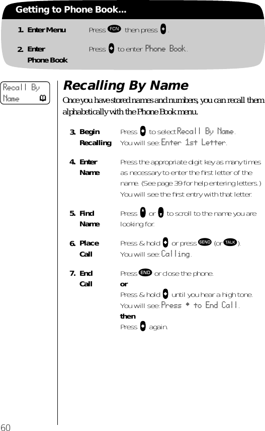 60Getting to Phone Book...1. Enter Menu Press ƒ then press aaaa.2. EnterPhone Book Press aaaa to enter Phone Book.Recalling By NameOnce you have stored names and numbers, you can recall them alphabetically with the Phone Book menu. 3. BeginRecalling Press aaaa to select Recall By Name. You will see: Enter 1st Letter.4. EnterName Press the appropriate digit key as many times as necessary to enter the ﬁrst letter of the name. (See page 39 for help entering letters.) You will see the ﬁrst entry with that letter.5. Find Name Press qqqq or ZZZZ to scroll to the name you are looking for.6. Place Call  Press &amp; hold aaaa or press æ (or ª). You will see: Calling.7. End Call Press º or close the phone.orPress &amp; hold aaaa until you hear a high tone.You will see: Press § to End Call.thenPress aaaa again.Recall By Name p