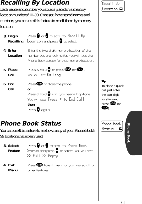 61Phone BookRecalling By LocationEach name and number you store is placed in a memory location numbered 01-99. Once you have stored names and numbers, you can use this feature to recall them by memory location.Phone Book StatusYou can use this feature to see how many of your Phone Book’s 99 locations have been used. 3. BeginRecalling Press qqqq or ZZZZ to scroll to Recall By Location and press aaaa to select.4. EnterLocation Enter the two-digit memory location of the number you are looking for. You will see the Phone Book screen for that memory location.5. Place Call  Press &amp; hold aaaa or press æ (or ª). You will see: Calling.6. End Call Press º or close the phone.orPress &amp; hold aaaa until you hear a high tone.You will see: Press § to End Call.thenPress aaaa again.3. Select Feature Press qqqq or ZZZZ to scroll to Phone Book Status and press aaaa to select. You will see: XX Full XX Empty.4. ExitMenu Press º to exit menu, or you may scroll to other features.Recall By Location pTip:To place a quick call just enter the two-digit location and press æ (or ª).Phone Book Status p