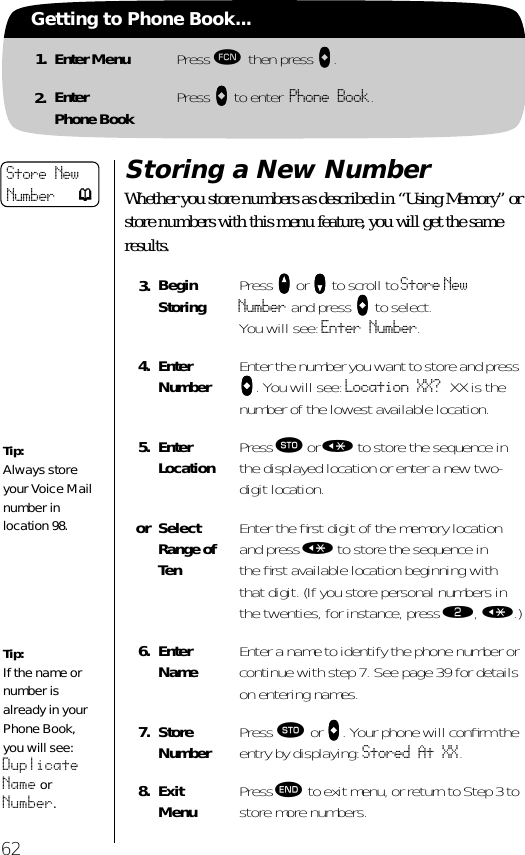 62Getting to Phone Book...1. Enter Menu Press ƒ then press aaaa.2. EnterPhone Book Press aaaa to enter Phone Book.Storing a New NumberWhether you store numbers as described in “Using Memory” or store numbers with this menu feature, you will get the same results.3. BeginStoring Press qqqq or ZZZZ to scroll to Store New Number and press aaaa to select. You will see: Enter Number.4. EnterNumber Enter the number you want to store and press aaaa. You will see: Location XX? XX is the number of the lowest available location.5. EnterLocation Press ¬ or « to store the sequence in the displayed location or enter a new two-digit location.or SelectRange of TenEnter the ﬁrst digit of the memory location and press « to store the sequence in the ﬁrst available location beginning with that digit. (If you store personal numbers in the twenties, for instance, press ¤, «.)6. Enter Name Enter a name to identify the phone number or continue with step 7. See page 39 for details on entering names.7. StoreNumber Press ¬ or aaaa. Your phone will conﬁrm the entry by displaying: Stored At XX. 8. ExitMenu Press º to exit menu, or return to Step 3 to store more numbers.Store New Number pTip:Always store your Voice Mail number in location 98.Tip:If the name or number is already in your Phone Book, you will see: Duplicate Name or Number.