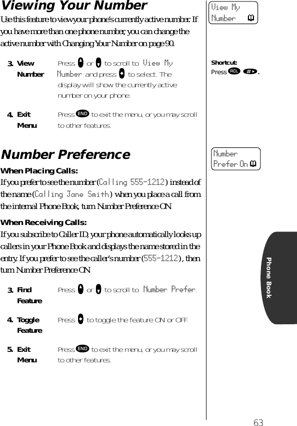 63Phone BookViewing Your NumberUse this feature to view your phone’s currently active number. If you have more than one phone number, you can change the active number with Changing Your Number on page 90.Number PreferenceWhen Placing Calls:If you prefer to see the number (Calling 555-1212) instead of the name (Calling Jane Smith) when you place a call from the internal Phone Book, turn Number Preference ON.When Receiving Calls:If you subscribe to Caller ID, your phone automatically looks up callers in your Phone Book and displays the name stored in the entry. If you prefer to see the caller’s number (555-1212), then turn Number Preference ON.3. ViewNumber Press qqqq or ZZZZ to scroll to View MyNumber and press aaaa to select. The display will show the currently active number on your phone.4. Exit Menu Press º to exit the menu, or you may scroll to other features.3. Find Feature Press qqqq or ZZZZ to scroll to Number Prefer.4. ToggleFeature Press aaaa to toggle the feature ON or OFF.5. Exit Menu Press º to exit the menu, or you may scroll to other features.View MyNumber pShortcut:Press ‰ ».NumberPrefer On p