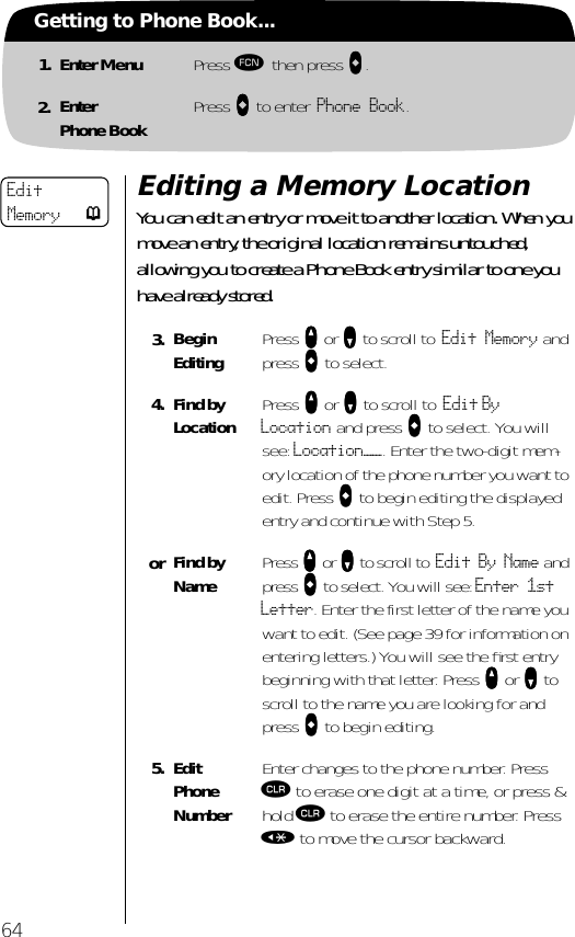 64Getting to Phone Book...1. Enter Menu Press ƒ then press aaaa.2. EnterPhone Book Press aaaa to enter Phone Book.Editing a Memory LocationYou can edit an entry or move it to another location. When you move an entry, the original location remains untouched, allowing you to create a Phone Book entry similar to one you have already stored.3. BeginEditing Press qqqq or ZZZZ to scroll to Edit Memory and press aaaa to select.4. Find by Location  Press qqqq or ZZZZ to scroll to Edit By Location and press aaaa to select. You will see: Location——. Enter the two-digit mem-ory location of the phone number you want to edit. Press aaaa to begin editing the displayed entry and continue with Step 5.or Find by Name Press qqqq or ZZZZ to scroll to Edit By Name and press aaaa to select. You will see: Enter 1st Letter. Enter the first letter of the name you want to edit. (See page 39 for information on entering letters.) You will see the ﬁrst entry beginning with that letter. Press qqqq or ZZZZ to scroll to the name you are looking for and press aaaa to begin editing.5. Edit Phone NumberEnter changes to the phone number. Press Ç to erase one digit at a time, or press &amp; hold Ç to erase the entire number. Press « to move the cursor backward.Edit Memory p