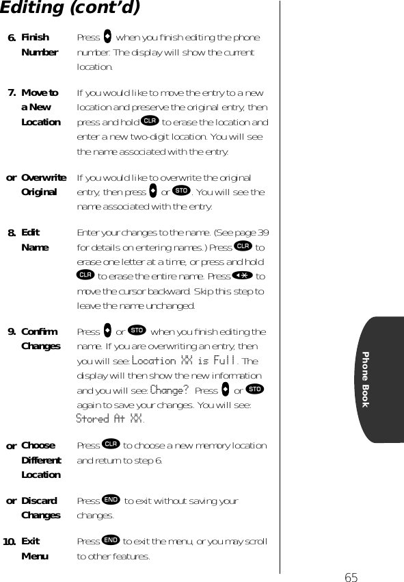 65Phone BookEditing (cont’d)6. Finish Number Press aaaa when you ﬁnish editing the phone number. The display will show the current location.7. Move to a NewLocationIf you would like to move the entry to a new location and preserve the original entry, then press and hold Ç to erase the location and enter a new two-digit location. You will see the name associated with the entry.or Overwrite Original If you would like to overwrite the original entry, then press aaaa or ¬. You will see the name associated with the entry.8. EditName Enter your changes to the name. (See page 39 for details on entering names.) Press Ç to erase one letter at a time, or press and hold Ç to erase the entire name. Press « to move the cursor backward. Skip this step to leave the name unchanged.9. ConﬁrmChanges Press aaaa or ¬ when you ﬁnish editing the name. If you are overwriting an entry, then you will see: Location XX is Full. The display will then show the new information and you will see: Change? Press aaaa or ¬ again to save your changes. You will see: Stored At XX.or Choose DifferentLocationPress Ç to choose a new memory location and return to step 6.or DiscardChanges Press º to exit without saving your changes.10. ExitMenu Press º to exit the menu, or you may scroll to other features.