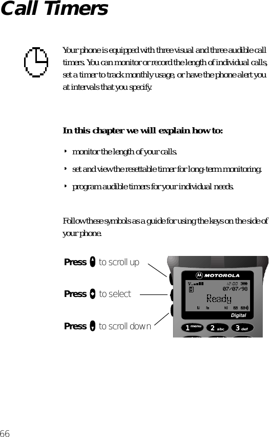 66Call TimersYour phone is equipped with three visual and three audible call timers. You can monitor or record the length of individual calls, set a timer to track monthly usage, or have the phone alert you at intervals that you specify.In this chapter we will explain how to:•monitor the length of your calls.•set and view the resettable timer for long-term monitoring.•program audible timers for your individual needs.Follow these symbols as a guide for using the keys on the side of your phone.Press qqqq to scroll upPress aaaa to selectPress ZZZZ to scroll down 1menu4batt2abc5lock 6mute3defDigital07/07/98